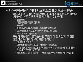 • 시츄에이션을 각 게임 시스템으로 표현해보는 연습
• 하나의 씬을 구성한 뒤에, 이를 게임 시스템별로 표현해본다
(시츄에이션은 아키타입을 사용해서 구성한다)
• 컷씬으로
• 미연시계열 이벤트컷으로
• SRPG로
• 슈팅게임/도탑전기류의 인터미션 이벤트로
• 보다/말하다 등으로 이루어진 선택지형 UI로
• MMORPG의 퀘스트로
• 표현이 가능한지, 불가능하면 무엇이 더 필요한지, 그것을
만들려면 무엇이 필요한지를 생각한다
• 컷씬이 필요한가?
• 이벤트씬을 어떤 식으로 구성하면 가능할까?
• 인터미션에 캐릭터 요소를 추가해야하나? 인터미션에 들어가는 다
른 요소는 무엇이 있는가?
• 퀘스트로 표현이 가능한가? 배경 등은 어떤 식으로 해야하는가?
시나리오 라이팅 연습4
시나리오 연습하기
 