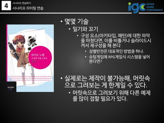 • 몇몇 기술
• 밀기와 꼬기
• 구성 요소(아키타입, 패턴)에 대한 파악
을 마쳤다면, 이를 비틀거나 슬라이드시
켜서 재구성을 해 본다
• 성별반전은 대표적인 방법중 하나.
• 슈팅게임에 RPG게임식 시스템을 넣어
본다면?
• 실제로는 제작이 불가능해, 머릿속
으로 그려보는 게 한계일 수 있다.
• 머릿속으로 그려보기 위해 다른 예제
를 많이 접할 필요가 있다.
시나리오 라이팅 연습4
시나리오 연습하기
 