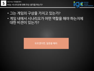 • 그는 게임의 구상을 가지고 있는가?
• 게임 내에서 시나리오가 어떤 역할을 해야 하는지에
대한 비젼이 있는가?
모르겠다면, 질문을 해라.
5
모든 PD는 거짓말을 한다.
PD는 시나리오에 대해 무슨 생각을 하는가?
 