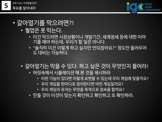 • 갈아엎기를 막으려면?!
• 퀄업은 못 막는다.
• 이건 막으려면 시장상황이나 개발기간, 세계정세 등에 대한 이야
기를 해야 하는데, 우리가 할 일은 아니다.
• “솔직히 이건 이렇게 하고 싶지만 안되잖아요?” 정도만 들어두어
도 대비는 가능하다.
• 갈아엎기는 막을 수 있다. 하고 싶은 것이 무엇인지 물어라!
• 머릿속에서 시뮬레이션 해 본 것을 제시하라
• 이런 기능이 있다면 이렇게 표현할 수 있는데 우리 게임에 맞을까요?
• 우리 게임을 한마디로 정의한다면 어떤 게임일까요?
• 우리 게임의 유저는 무엇을 목적으로 접속을 할까요?
• 만들 것이 이것이 맞는지 확인하고 확인하고 또 확인하라.
5
모든 PD는 거짓말을 한다.
목표를 알아내라
 