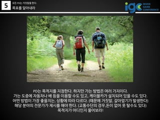 5
모든 PD는 거짓말을 한다.
PD는 목적지를 지정한다. 하지만 가는 방법은 여러 가지이다.
가는 도중에 자동차나 배 등을 이용할 수도 있고, 케이블카가 설치되어 있을 수도 있다.
어떤 방법이 가장 좋을지는, 상황에 따라 다르다. (때문에 거짓말, 갈아엎기가 발생한다)
해당 분야의 전문가가 제시를 해야 한다. (교통수단의 경우,돈이 없어 못 탈수도 있다)
목적지가 어디인지 물어보라!
목표를 알아내라
 