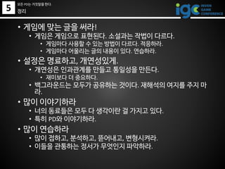 • 게임에 맞는 글을 써라!
• 게임은 게임으로 표현된다. 소설과는 작법이 다르다.
• 게임마다 사용할 수 있는 방법이 다르다. 적응하라.
• 게임마다 어울리는 글의 내용이 있다. 연습하라.
• 설정은 명료하고, 개연성있게.
• 개연성은 인과관계를 만들고 통일성을 만든다.
• 재미보다 더 중요하다.
• 백그라운드는 모두가 공유하는 것이다. 재해석의 여지를 주지 마
라.
• 많이 이야기하라
• 너의 동료들은 모두 다 생각이란 걸 가지고 있다.
• 특히 PD와 이야기하라.
• 많이 연습하라
• 많이 접하고, 분석하고, 뜯어내고, 변형시켜라.
• 이들을 관통하는 정서가 무엇인지 파악하라.
정리5
모든 PD는 거짓말을 한다.
 
