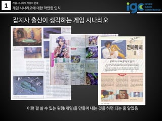 1
잡지사 출신이 생각하는 게임 시나리오
이런 걸 쓸 수 있는 원형(게임)을 만들어 내는 것을 하면 되는 줄 알았음
게임 시나리오에 대한 막연한 인식
게임 시나리오 작성의 문제
 