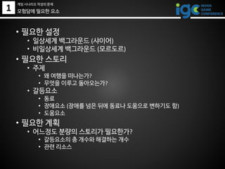 1 모험담에 필요한 요소
• 필요한 설정
• 일상세계 백그라운드 (샤이어)
• 비일상세계 백그라운드 (모르도르)
• 필요한 스토리
• 주제
• 왜 여행을 떠나는가?
• 무엇을 이루고 돌아오는가?
• 갈등요소
• 동료
• 장애요소 (장애를 넘은 뒤에 동료나 도움으로 변하기도 함)
• 도움요소
• 필요한 계획
• 어느정도 분량의 스토리가 필요한가?
• 갈등요소의 총 개수와 해결하는 개수
• 관련 리소스
게임 시나리오 작성의 문제
 