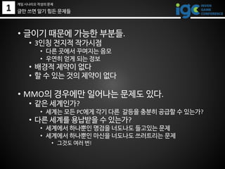 1 글만 쓰면 알기 힘든 문제들
• 글이기 때문에 가능한 부분들.
• 3인칭 전지적 작가시점
• 다른 곳에서 꾸며지는 음모
• 우연히 얻게 되는 정보
• 배경적 제약이 없다
• 할 수 있는 것의 제약이 없다
• MMO의 경우에만 일어나는 문제도 있다.
• 같은 세계인가?
• 세계는 모든 PC에게 각기 다른 갈등을 충분히 공급할 수 있는가?
• 다른 세계를 용납받을 수 있는가?
• 세계에서 하나뿐인 명검을 너도나도 들고있는 문제
• 세계에서 하나뿐인 마신을 너도나도 쓰러트리는 문제
• 그것도 여러 번!
게임 시나리오 작성의 문제
 