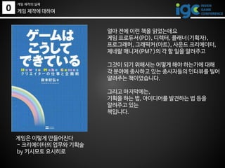 0
게임 제작의 실제
게임 제작에 대하여
게임은 이렇게 만들어진다
- 크리에이터의 업무와 기획술
by 키시모토 요시히로
얼마 전에 이런 책을 읽었는데요
게임 프로듀서(PD), 디렉터, 플래너(기획자),
프로그래머, 그래픽커(아트), 사운드 크리에이터,
제네랄 매니저(PM?)의 각 할 일을 알려주고
그것이 되기 위해서는 어떻게 해야 하는가에 대해
각 분야에 종사하고 있는 종사자들의 인터뷰를 빌어
알려주는 책이었습니다.
그리고 마지막에는,
기획을 하는 법, 아이디어를 발견하는 법 등을
알려주고 있는
책입니다.
 