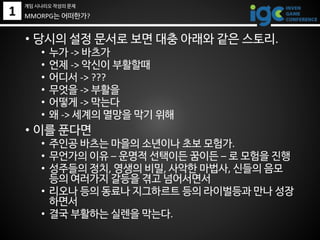 1
• 당시의 설정 문서로 보면 대충 아래와 같은 스토리.
• 누가 -> 바츠가
• 언제 -> 악신이 부활할때
• 어디서 -> ???
• 무엇을 -> 부활을
• 어떻게 -> 막는다
• 왜 -> 세계의 멸망을 막기 위해
• 이를 푼다면
• 주인공 바츠는 마을의 소년이나 초보 모험가.
• 무언가의 이유 – 운명적 선택이든 꿈이든 – 로 모험을 진행
• 성주들의 정치, 영생의 비밀, 사악한 마법사, 신들의 음모
등의 여러가지 갈등을 겪고 넘어서면서
• 리오나 등의 동료나 지그하르트 등의 라이벌등과 만나 성장
하면서
• 결국 부활하는 실렌을 막는다.
MMORPG는 어떠한가?
게임 시나리오 작성의 문제
 