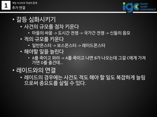 1
• 갈등 심화시키기
• 사건의 규모를 점차 키운다
• 마을의 싸움 -> 도시간 전쟁 -> 국가간 전쟁 -> 신들의 음모
• 적의 규모를 키운다
• 일반몬스터 -> 보스몬스터 -> 레이드몬스터
• 해야할 일을 늘린다
• A를 죽이고 와라 -> A를 죽이고 나면 B가 나오는데 그걸 C에게 가져
가면 D를 줄건데…
• 레이드와의 연결
• 레이드의 경우에는 사건도 적도 해야 할 일도 복잡하게 늘림
으로써 중요도를 살릴 수 있다.
추가 연결
게임 시나리오 작성의 문제
 