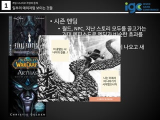 1 일부의 예외처럼 보이는 것들
• 시즌 엔딩
• 월드, NPC, 지난 스토리 모두를 끌고가는
거대 에피소드로 엔딩과 비슷한 효과를
낸다.
• 그러나 다음 시즌에 신대륙이 나오고 새
로운 모험이 시작됨
(C)車田正美/集英社
게임 시나리오 작성의 문제
나는 이제서
야 나아기기
시작했으니까
이 끝없는 사
나이의 길을…!
 