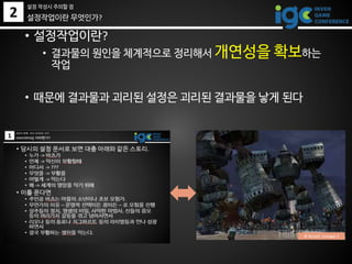 2 설정작업이란 무엇인가?
• 설정작업이란?
• 결과물의 원인을 체계적으로 정리해서 개연성을 확보하는
작업
• 때문에 결과물과 괴리된 설정은 괴리된 결과물을 낳게 된다
© Ncsoft, Lineage 2
설정 작성시 주의할 점
 