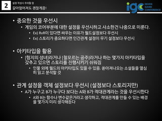 2
• 중요한 것을 우선시
• 게임의 코어부분에 대한 설정을 우선시하고 사소한건 나중으로 미룬다.
• Ex) RvR이 있다면 싸우는 이유가 월드설정보다 우선시
• Ex) 스토리가 중요하다면 인간관계 설정이 무기 설정보다 우선시
• 아키타입을 활용
• [험지의 성녀]라거나 [철모르는 공주]라거나 하는 몇가지 아키타입을
갖추고 있으면 스토리를 진행시키기 쉬워짐
• 인물 외에 월드의 아키타입도 있을 수 있음. 쏟아져나오는 소설들을 열심
히 읽고 분석할 것
• 관계 설정을 객체 설정보다 우선시 (설정보다 스토리지만)
• A가 누구고 B가 누구다 보다는 A와 B가 적대관계라는 것을 우선시한다
• A와 B는 함수나 변수같은거라고 생각하고, 적대관계를 만들 수 있는 배경
을 몇가지 미리 생각해둔다
갈아엎어져도 괜찮게끔!
설정 작성시 주의할 점
 