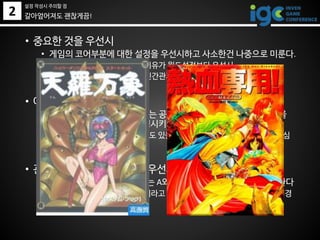 2
• 중요한 것을 우선시
• 게임의 코어부분에 대한 설정을 우선시하고 사소한건 나중으로 미룬다.
• Ex) RvR이 있다면 싸우는 이유가 월드설정보다 우선시
• Ex) 스토리가 중요하다면 인간관계 설정이 무기 설정보다 우선시
• 아키타입을 활용
• [험지의 성녀]라거나 [철모르는 공주]라거나 하는 몇가지 아키타입을
갖추고 있으면 스토리를 진행시키기 쉬워짐
• 인물 외에 월드의 아키타입도 있을 수 있음. 쏟아져나오는 소설들을 열심
히 읽고 분석할 것
• 관계 설정을 객체 설정보다 우선시 (설정보다 스토리지만)
• A가 누구고 B가 누구다 보다는 A와 B가 적대관계라는 것을 우선시한다
• A와 B는 함수나 변수같은거라고 생각하고, 적대관계를 만들 수 있는 배경
을 몇가지 미리 생각해둔다
갈아엎어져도 괜찮게끔!
설정 작성시 주의할 점
 