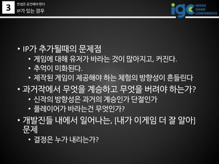 3
• IP가 추가될때의 문제점
• 게임에 대해 유저가 바라는 것이 많아지고, 커진다.
• 추억이 미화된다.
• 제작된 게임이 제공해야 하는 체험의 방향성이 흔들린다
• 과거작에서 무엇을 계승하고 무엇을 버려야 하는가?
• 신작의 방향성은 과거의 계승인가 단절인가
• 플레이어가 바라는건 무엇인가?
• 개발진들 내에서 일어나는, [내가 이게임 더 잘 알아]
문제
• 결정은 누가 내리는가?
IP가 있는 경우
컨셉은 굳건해야 한다
 