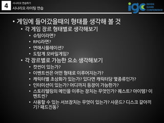 • 게임에 들어갔을때의 형태를 생각해 볼 것
• 각 게임 장르 형태별로 생각해보기
• 슈팅이라면?
• RPG라면?
• 연애시뮬레이션?
• 도탑계 모바일게임?
• 각 장르별로 가능한 요소 생각해보기
• 컷씬이 있는가?
• 이벤트씬은 어떤 형태로 이루어지는가?
• 캐릭터별 초상화가 있는가? 있다면 캐릭터당 몇종류인가?
• 인터미션이 있는가? 어디까지 등장이 가능한가?
• 스토리텔링의 메인을 이루는 장치는 무엇인가? 퀘스트? 아이템? 이
벤트씬?
• 사용할 수 있는 서브장치는 무엇이 있는가? 사운드? 디스크 갈아끼
기? 패드진동?
시나리오 라이팅 연습4
시나리오 연습하기
 
