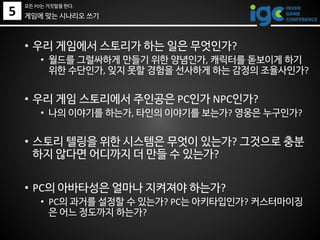• 우리 게임에서 스토리가 하는 일은 무엇인가?
• 월드를 그럴싸하게 만들기 위한 양념인가, 캐릭터를 돋보이게 하기
위한 수단인가, 잊지 못할 경험을 선사하게 하는 감정의 조율사인가?
• 우리 게임 스토리에서 주인공은 PC인가 NPC인가?
• 나의 이야기를 하는가, 타인의 이야기를 보는가? 영웅은 누구인가?
• 스토리 텔링을 위한 시스템은 무엇이 있는가? 그것으로 충분
하지 않다면 어디까지 더 만들 수 있는가?
• PC의 아바타성은 얼마나 지켜져야 하는가?
• PC의 과거를 설정할 수 있는가? PC는 아키타입인가? 커스터마이징
은 어느 정도까지 하는가?
게임에 맞는 시나리오 쓰기5
모든 PD는 거짓말을 한다.
 