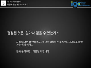 결정된 것은, 얼마나 믿을 수 있는가?
사실 대답은 잘 안해주고.. 하면서 경험하는 수 밖에.. 그야말로 통빡
과 경험의 영역…
잘못 물어보면… 미운털 박힙니다.
5
모든 PD는 거짓말을 한다.
게임에 맞는 시나리오 쓰기
 