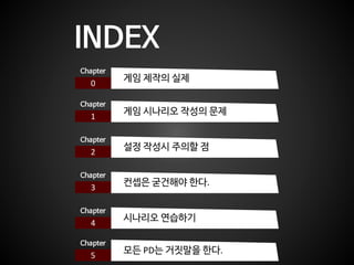 INDEX
0
Chapter
게임 제작의 실제
1
Chapter
게임 시나리오 작성의 문제
2
Chapter
설정 작성시 주의할 점
3
Chapter
컨셉은 굳건해야 한다.
4
Chapter
시나리오 연습하기
5
Chapter
모든 PD는 거짓말을 한다.
 