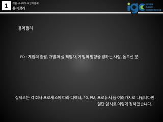 1
게임 시나리오 작성의 문제
용어정리
일단 임시로 이렇게 정하겠습니다.
용어정리
PD : 게임의 총괄, 개발의 실 책임자, 게임의 방향을 정하는 사람, 높으신 분.
실제로는 각 회사 프로세스에 따라 디렉터, PD, PM, 프로듀서 등 여러가지로 나뉩니다만.
 
