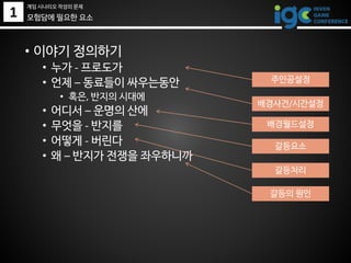 1 모험담에 필요한 요소
• 이야기 정의하기
• 누가 - 프로도가
• 언제 – 동료들이 싸우는동안
• 혹은, 반지의 시대에
• 어디서 – 운명의 산에
• 무엇을 - 반지를
• 어떻게 - 버린다
• 왜 – 반지가 전쟁을 좌우하니까
주인공설정
배경사건/시간설정
배경월드설정
갈등요소
갈등처리
갈등의 원인
게임 시나리오 작성의 문제
 