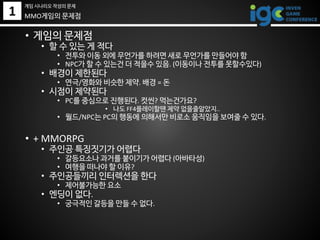 1 MMO게임의 문제점
• 게임의 문제점
• 할 수 있는 게 적다
• 전투와 이동 외에 무언가를 하려면 새로 무언가를 만들어야 함
• NPC가 할 수 있는건 더 적을수 있음. (이동이나 전투를 못할수있다)
• 배경이 제한된다
• 연극/영화와 비슷한 제약. 배경 = 돈
• 시점이 제약된다
• PC를 중심으로 진행된다. 컷씬? 먹는건가요?
• 나도 FF4플레이할땐 제약 없을줄알았지..
• 월드/NPC는 PC의 행동에 의해서만 비로소 움직임을 보여줄 수 있다.
• + MMORPG
• 주인공 특징짓기가 어렵다
• 갈등요소나 과거를 붙이기가 어렵다 (아바타성)
• 여행을 떠나야 할 이유?
• 주인공들끼리 인터렉션을 한다
• 제어불가능한 요소
• 엔딩이 없다.
• 궁극적인 갈등을 만들 수 없다.
게임 시나리오 작성의 문제
 