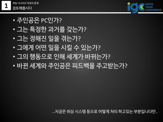 1
• 주인공은 PC인가?
• 그는 특정한 과거를 갖는가?
• 그는 정해진 일을 겪는가?
• 그에게 어떤 일을 시킬 수 있는가?
• 그의 행동으로 인해 세계가 바뀌는가?
• 바뀐 세계와 주인공은 피드백을 주고받는가?
…지금은 위상 시스템 등으로 어떻게 처리 하고있는 부분입니다만..
검토해봅시다
게임 시나리오 작성의 문제
 