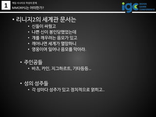 1
• 리니지2의 세계관 문서는
• 신들이 싸웠고
• 나쁜 신이 봉인당했었는데
• 걔를 깨우려는 음모가 있고
• 깨어나면 세계가 멸망하니
• 영웅이여 일어나 음모를 막아라.
• 주인공들
• 바츠, 카인, 지그하르트, 기타등등…
• 성의 성주들
• 각 성마다 성주가 있고 정치적으로 얽히고..
MMORPG는 어떠한가?
게임 시나리오 작성의 문제
 