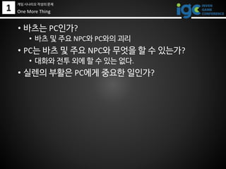 1
• 바츠는 PC인가?
• 바츠 및 주요 NPC와 PC와의 괴리
• PC는 바츠 및 주요 NPC와 무엇을 할 수 있는가?
• 대화와 전투 외에 할 수 있는 없다.
• 실렌의 부활은 PC에게 중요한 일인가?
One More Thing
게임 시나리오 작성의 문제
 