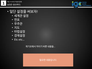 1
• 일단 설정을 써보자!
• 세계관 설정
• 연표
• 우주관
• 지도
• 마법설정
• 경제설정
• Etc etc…
게기모에서 까이기 바쁜 내용들…
필요한 내용입니다.
설정은 중요하다.
게임 시나리오 작성의 문제
 