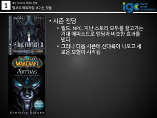 1 일부의 예외처럼 보이는 것들
• 시즌 엔딩
• 월드, NPC, 지난 스토리 모두를 끌고가는
거대 에피소드로 엔딩과 비슷한 효과를
낸다.
• 그러나 다음 시즌에 신대륙이 나오고 새
로운 모험이 시작됨
게임 시나리오 작성의 문제
 