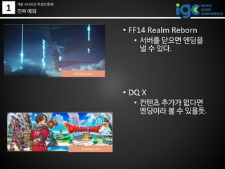 1 진짜 예외
• FF14 Realm Reborn
• 서버를 닫으면 엔딩을
낼 수 있다.
• DQ X
• 컨텐츠 추가가 없다면
엔딩이라 볼 수 있을듯.
게임 시나리오 작성의 문제
(C)SQUARE ENIX
(C)SQUARE ENIX
 