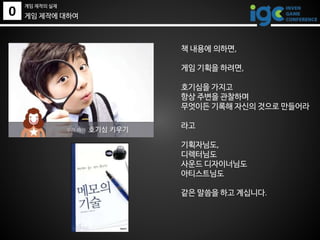 0
게임 제작의 실제
게임 제작에 대하여
책 내용에 의하면,
게임 기획을 하려면,
호기심을 가지고
항상 주변을 관찰하며
무엇이든 기록해 자신의 것으로 만들어라
라고
기획자님도,
디렉터님도
사운드 디자이너님도
아티스트님도
같은 말씀을 하고 계십니다.
 