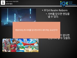 1 진짜 예외
• FF14 Realm Reborn
• 서버를 닫으면 엔딩을
낼 수 있다.
• DQ X
• 컨텐츠 추가가 없다면
엔딩이라 볼 수 있을듯.
엔딩이라는게 서버를 닫으면서까지 내야 하는 요소인가?
게임 시나리오 작성의 문제
 