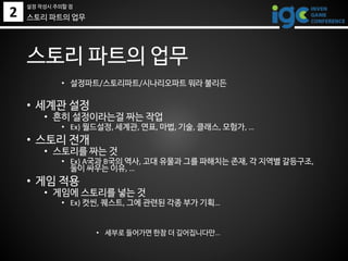 2
설정 작성시 주의할 점
스토리 파트의 업무
• 설정파트/스토리파트/시나리오파트 뭐라 불리든
• 세계관 설정
• 흔히 설정이라는걸 짜는 작업
• Ex) 월드설정, 세계관, 연표, 마법, 기술, 클래스, 모험가, …
• 스토리 전개
• 스토리를 짜는 것
• Ex) A국과 B국의 역사, 고대 유물과 그를 파해치는 존재, 각 지역별 갈등구조,
둘이 싸우는 이유, …
• 게임 적용
• 게임에 스토리를 넣는 것
• Ex) 컷씬, 퀘스트, 그에 관련된 각종 부가 기획…
• 세부로 들어가면 한참 더 깊어집니다만…
스토리 파트의 업무
 