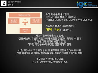 2
특히 이 부분이 중요한데,
기초 시스템과 설정, 컨셉아트가
완벽하게 연계되어 하나의 게임을 만들어야 한다.
시스템과 설정과 아트의 방향은
게임 구상이 결정한다.
주의점
최초의 문서작업을 하는 탓에,
설정/시스템/컨셉은 서로 자기가 게임을 구상한다 착각할 수 있다
(그래서 이 단계에서 싸움이 잦다)
하지만 게임은 PD가 구상한 것을 따라야 한다.
PD는 머릿속에 그린 게임을 이 세 파트에게 충분히 전달해야 하며,
그를 기반으로 세 파트는 협력하여 하나의 내러티브를 만들어야 한다.
그 와중에 프로토타이핑이나,
구상을 갈아엎는 일도 많이 일어난다.
설정 작성시 주의할 점
 