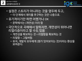 2
• 설정은 스토리가 아니라는 것을 염두에 두고,
• 이 단계에서 재미를 추구하는 것은 나중으로.
• 유기적이기만 하면 어쨌거나 OK
• 문학에서는 [개연성] 이라 함
• 극단적으로 곡해해서 말하자면, 개연성이 뛰어나면
리얼리즘이라고 할 수도 있음
• 개연성을 확보하는 것 = 리얼함을 확보하는 것
• 리얼함 = 그럴싸함.
• 유저, 개발자 모두에게 [뭔가 있어보이는 것]이라는 환상을
보여준다.
설정짤때 중요한 것
설정 작성시 주의할 점
 
