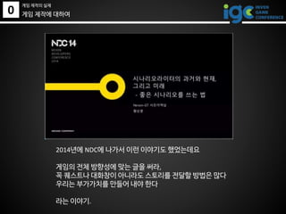 0
게임 제작의 실제
게임 제작에 대하여
2014년에 NDC에 나가서 이런 이야기도 했었는데요
게임의 전체 방향성에 맞는 글을 써라,
꼭 퀘스트나 대화창이 아니라도 스토리를 전달할 방법은 많다
우리는 부가가치를 만들어 내야 한다
라는 이야기.
 
