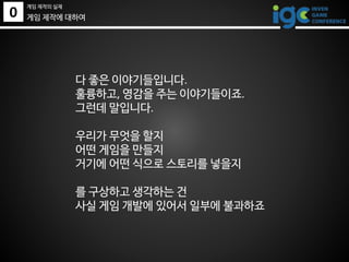 0
게임 제작의 실제
게임 제작에 대하여
다 좋은 이야기들입니다.
훌륭하고, 영감을 주는 이야기들이죠.
그런데 말입니다.
우리가 무엇을 할지
어떤 게임을 만들지
거기에 어떤 식으로 스토리를 넣을지
를 구상하고 생각하는 건
사실 게임 개발에 있어서 일부에 불과하죠
 