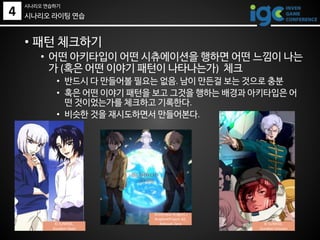 • 패턴 체크하기
• 어떤 아키타입이 어떤 시츄에이션을 행하면 어떤 느낌이 나는
가 (혹은 어떤 이야기 패턴이 나타나는가) 체크
• 반드시 다 만들어볼 필요는 없음. 남이 만든걸 보는 것으로 충분
• 혹은 어떤 이야기 패턴을 보고 그것을 행하는 배경과 아키타입은 어
떤 것이었는가를 체크하고 기록한다.
• 비슷한 것을 재시도하면서 만들어본다.
시나리오 라이팅 연습
© SUNRISE,
Gundam Seed
©Olympus Knights /
Aniplex•Project AZ,
Aldnoah Zero © SUNRISE,
Gundam Unicorn
4
시나리오 연습하기
 