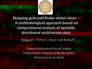 Mapping gold pathfinder metal ratios –
A methodological approach based on
compositional analysis of spatially
distributed multivariate data
Braga,L.P.1, Porto,C.1, Silva,F.2 and Borba,R.1
1Federal University of Rio de Janeiro
2Federal Rural University of Rio de Janeiro
Rio de Janeiro, RJ, Brazil
 