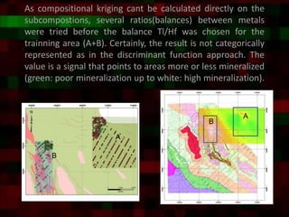 As compositional kriging cant be calculated directly on the
subcompostions, several ratios(balances) between metals
were tried before the balance Tl/Hf was chosen for the
trainning area (A+B). Certainly, the result is not categorically
represented as in the discriminant function approach. The
value is a signal that points to areas more or less mineralized
(green: poor mineralization up to white: high mineralization).
B
A
B
A
 