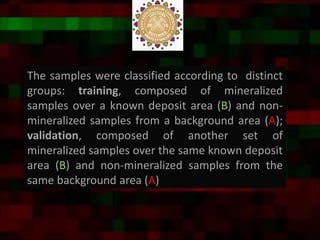 The samples were classified according to distinct
groups: training, composed of mineralized
samples over a known deposit area (B) and non-
mineralized samples from a background area (A);
validation, composed of another set of
mineralized samples over the same known deposit
area (B) and non-mineralized samples from the
same background area (A)
 