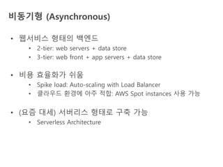 비동기형 (Asynchronous)
• 웹서비스 형태의 백엔드
• 2-tier: web servers + data store
• 3-tier: web front + app servers + data store
• 비용 효율화가 쉬움
• Spike load: Auto-scaling with Load Balancer
• 클라우드 환경에 아주 적합: AWS Spot instances 사용 가능
• (요즘 대세) 서버리스 형태로 구축 가능
• Serverless Architecture
 