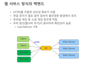 웹 서비스 방식의 백엔드
• HTTPS를 이용한 보안성 확보가 쉬움
• 연결 유지가 필요 없어 접속이 불안정한 환경에서 유리
• 모바일 게임 및 소셜 게임 장르에 적합
• 부하 분산(웹서버 추가)이 용이하여 확장성이 높음
• Load-Balancer 사용
Client
LB Web Server
Browser
Web Server
Client
Browser
Web ServerHTTP
 