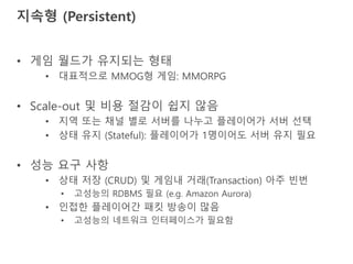 지속형 (Persistent)
• 게임 월드가 유지되는 형태
• 대표적으로 MMOG형 게임: MMORPG
• Scale-out 및 비용 절감이 쉽지 않음
• 지역 또는 채널 별로 서버를 나누고 플레이어가 서버 선택
• 상태 유지 (Stateful): 플레이어가 1명이어도 서버 유지 필요
• 성능 요구 사항
• 상태 저장 (CRUD) 및 게임내 거래(Transaction) 아주 빈번
• 고성능의 RDBMS 필요 (e.g. Amazon Aurora)
• 인접한 플레이어간 패킷 방송이 많음
• 고성능의 네트워크 인터페이스가 필요함
 