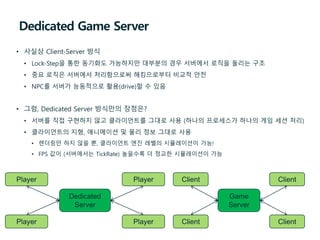 Dedicated Game Server
• 사실상 Client-Server 방식
• Lock-Step을 통한 동기화도 가능하지만 대부분의 경우 서버에서 로직을 돌리는 구조
• 중요 로직은 서버에서 처리함으로써 해킹으로부터 비교적 안전
• NPC를 서버가 능동적으로 활용(drive)할 수 있음
• 그럼, Dedicated Server 방식만의 장점은?
• 서버를 직접 구현하지 않고 클라이언트를 그대로 사용 (하나의 프로세스가 하나의 게임 세션 처리)
• 클라이언트의 지형, 애니메이션 및 물리 정보 그대로 사용
• 렌더링만 하지 않을 뿐, 클라이언트 엔진 레벨의 시뮬레이션이 가능!
• FPS 값이 (서버에서는 TickRate) 높을수록 더 정교한 시뮬레이션이 가능
Dedicated
Server
Player Player
Player Player
Game
Server
Client Client
Client Client
 