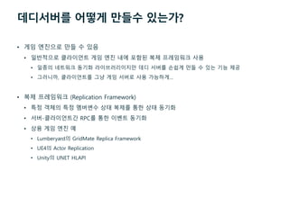 데디서버를 어떻게 만들수 있는가?
• 게임 엔진으로 만들 수 있음
• 일반적으로 클라이언트 게임 엔진 내에 포함된 복제 프레임워크 사용
• 일종의 네트워크 동기화 라이브러리이지만 데디 서버를 손쉽게 만들 수 있는 기능 제공
• 그러니까, 클라이언트를 그냥 게임 서버로 사용 가능하게…
• 복제 프레임워크 (Replication Framework)
• 특정 객체의 특정 멤버변수 상태 복제를 통한 상태 동기화
• 서버-클라이언트간 RPC를 통한 이벤트 동기화
• 상용 게임 엔진 예
• Lumberyard의 GridMate Replica Framework
• UE4의 Actor Replication
• Unity의 UNET HLAPI
 