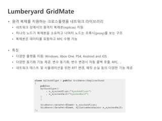 Lumberyard GridMate
• 원격 복제를 지원하는 크로스플랫폼 네트워크 라이브러리
• 네트워크 상에서의 원격지 복제본(replicas) 지원
• 하나의 노드가 복제본을 소유하고 나머지 노드는 프록시(proxy)를 보는 구조
• 복제본은 데이터를 포함하고 RPC 수행 가능
• 특징
• 다양한 플랫폼 지원: Windows, Xbox One, PS4, Android and iOS
• 다양한 동기화 기능 제공: 변수 동기화, 변수 변경시 자동 콜백 호출, RPC, …
• 네트워크 테스트 및 시뮬레이션을 위한 RTT 변경, 패킷 손실 등의 다양한 기능 제공
 