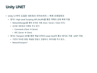 Unity UNET
• Unity 5.1부터 도입된 네트워크 라이브러리 + 복제 프레임워크
• 방식1: High Level Scripting API (HLAPI)를 통한 객체의 상태 복제 지원
• NetworkManager를 통한 손쉬운 사용 (Host / Server / Client 모드)
• 손쉬운 네트워크 이벤트 주고 받기
• Commands (Client  Server)
• RPC (Server  Client)
• 방식2: Transport API를 통한 채널 단위의 Lower level의 통신 방식도 지원 (UDP 기반)
• 기존의 익숙한 방법: 채널을 만들고, 연결하고, 데이터를 주고 받고…
• NetworkTransport.*
 