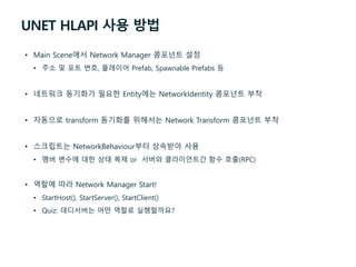 UNET HLAPI 사용 방법
• Main Scene에서 Network Manager 콤포넌트 설정
• 주소 및 포트 번호, 플레이어 Prefab, Spawnable Prefabs 등
• 네트워크 동기화가 필요한 Entity에는 NetworkIdentity 콤포넌트 부착
• 자동으로 transform 동기화를 위해서는 Network Transform 콤포넌트 부착
• 스크립트는 NetworkBehaviour부터 상속받아 사용
• 멤버 변수에 대한 상태 복제 or 서버와 클라이언트간 함수 호출(RPC)
• 역할에 따라 Network Manager Start!
• StartHost(), StartServer(), StartClient()
• Quiz: 데디서버는 어떤 역할로 실행할까요?
 