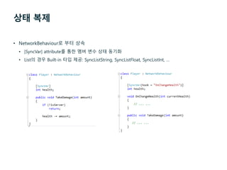 상태 복제
• NetworkBehaviour로 부터 상속
• [SyncVar] attribute를 통한 멤버 변수 상태 동기화
• List의 경우 Built-in 타입 제공: SyncListString, SyncListFloat, SyncListInt, …
 